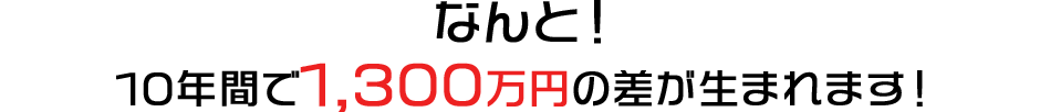 なんと！10年間で1,300万円の差が生まれます！