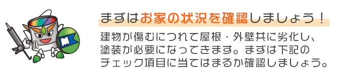 まずはお家の状況を確認しましょう！建物が傷むにつれて屋根・外壁共に劣化し、塗装が必要になってきます。まずは下記のチェック項目に当てはまるか確認しましょう。